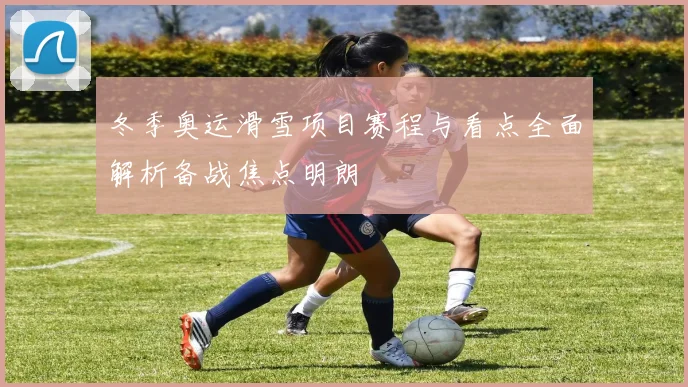 冬季奥运滑雪项目赛程与看点全面解析备战焦点明朗